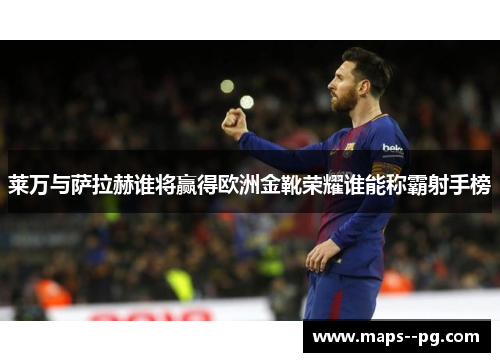 莱万与萨拉赫谁将赢得欧洲金靴荣耀谁能称霸射手榜