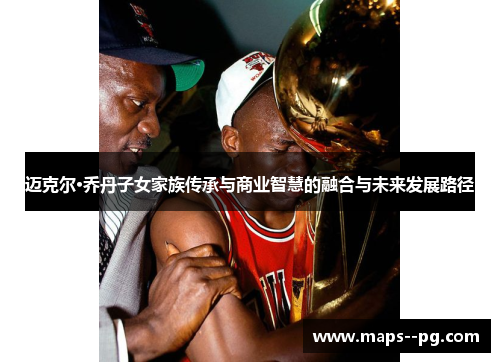 迈克尔·乔丹子女家族传承与商业智慧的融合与未来发展路径 迈克尔·乔丹子女家族传承与商业智慧的融合与未来发展路径