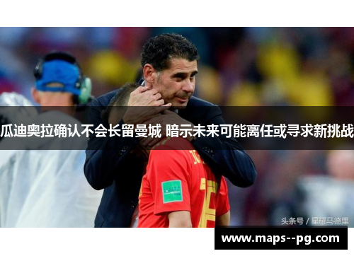 瓜迪奥拉确认不会长留曼城 暗示未来可能离任或寻求新挑战 瓜迪奥拉确认不会长留曼城 暗示未来可能离任或寻求新挑战