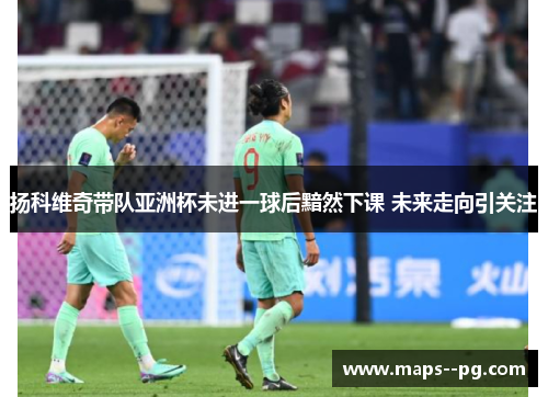 扬科维奇带队亚洲杯未进一球后黯然下课 未来走向引关注 扬科维奇带队亚洲杯未进一球后黯然下课 未来走向引关注